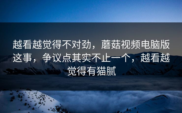 越看越觉得不对劲,蘑菇视频电脑版这事,争议点其实不止一个,越看越觉得有猫腻 越看越觉得不对劲,蘑菇视频电脑版这事,争议点其实不止一个,越看越觉得有猫腻