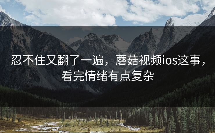忍不住又翻了一遍，蘑菇视频ios这事，看完情绪有点复杂
