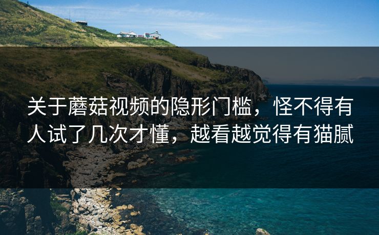 关于蘑菇视频的隐形门槛，怪不得有人试了几次才懂，越看越觉得有猫腻