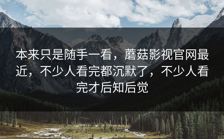 本来只是随手一看，蘑菇影视官网最近，不少人看完都沉默了，不少人看完才后知后觉