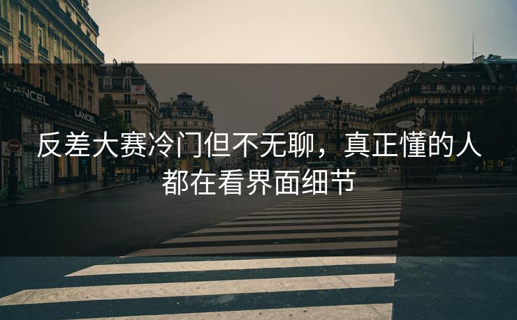 反差大赛冷门但不无聊，真正懂的人都在看界面细节
