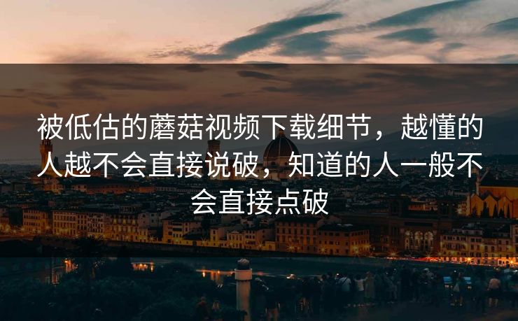 被低估的蘑菇视频下载细节,越懂的人越不会直接说破,知道的人一般不会直接点破 被低估的蘑菇视频下载细节,越懂的人越不会直接说破,知道的人一般不会直接点破