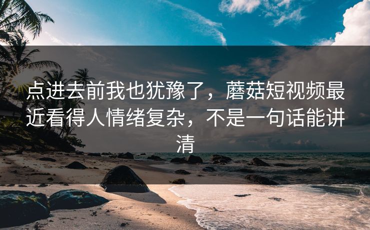 点进去前我也犹豫了，蘑菇短视频最近看得人情绪复杂，不是一句话能讲清