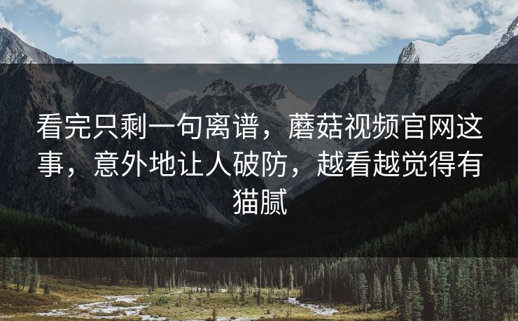 看完只剩一句离谱，蘑菇视频官网这事，意外地让人破防，越看越觉得有猫腻