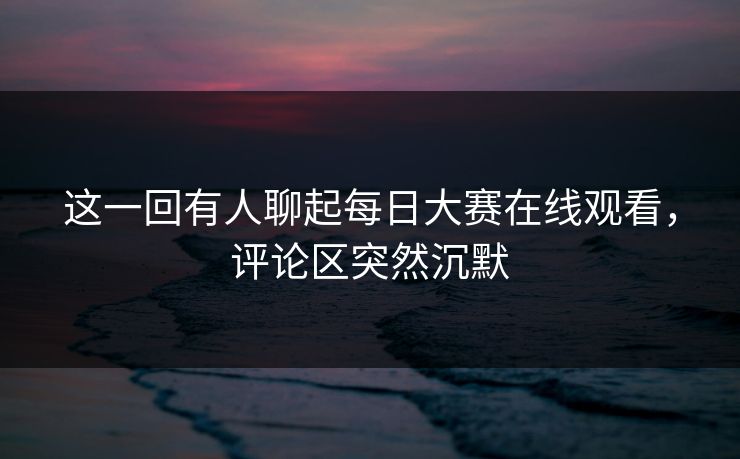 这一回有人聊起每日大赛在线观看,评论区突然沉默 这一回有人聊起每日大赛在线观看,评论区突然沉默