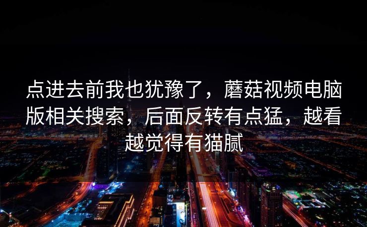 点进去前我也犹豫了，蘑菇视频电脑版相关搜索，后面反转有点猛，越看越觉得有猫腻