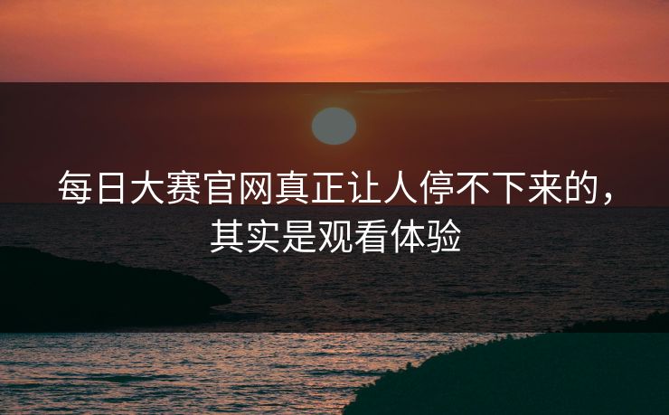 每日大赛官网真正让人停不下来的，其实是观看体验