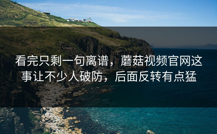 看完只剩一句离谱,蘑菇视频官网这事让不少人破防,后面反转有点猛 看完只剩一句离谱,蘑菇视频官网这事让不少人破防,后面反转有点猛