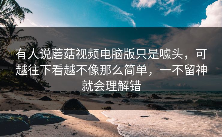 有人说蘑菇视频电脑版只是噱头,可越往下看越不像那么简单,一不留神就会理解错 有人说蘑菇视频电脑版只是噱头,可越往下看越不像那么简单,一不留神就会理解错
