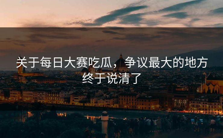 关于每日大赛吃瓜，争议最大的地方终于说清了