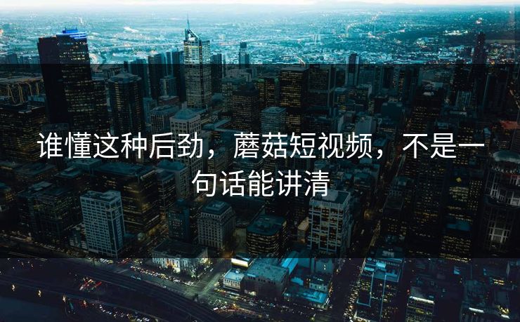 谁懂这种后劲，蘑菇短视频，不是一句话能讲清