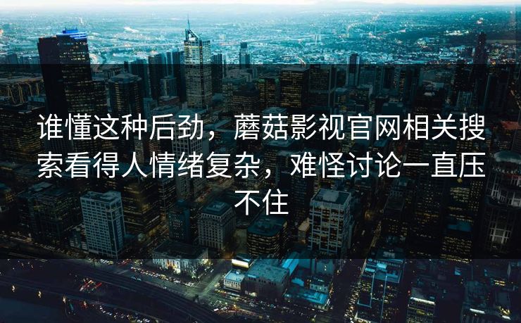 谁懂这种后劲，蘑菇影视官网相关搜索看得人情绪复杂，难怪讨论一直压不住