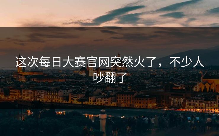 这次每日大赛官网突然火了,不少人吵翻了 这次每日大赛官网突然火了,不少人吵翻了