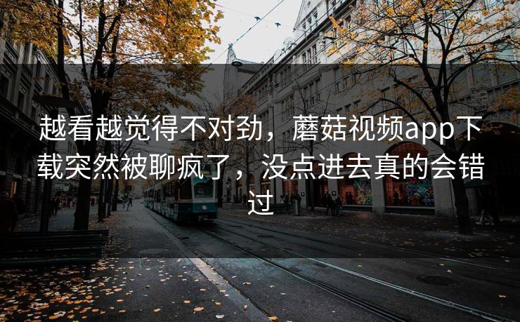 越看越觉得不对劲，蘑菇视频app下载突然被聊疯了，没点进去真的会错过