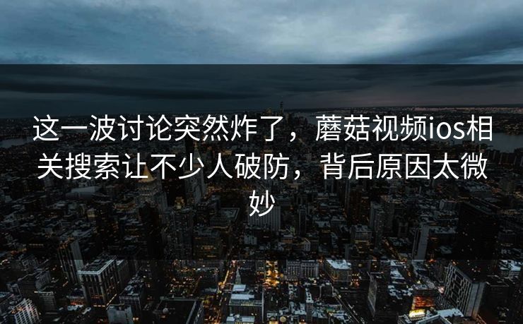 这一波讨论突然炸了，蘑菇视频ios相关搜索让不少人破防，背后原因太微妙