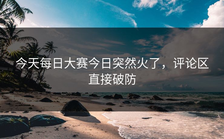 今天每日大赛今日突然火了，评论区直接破防