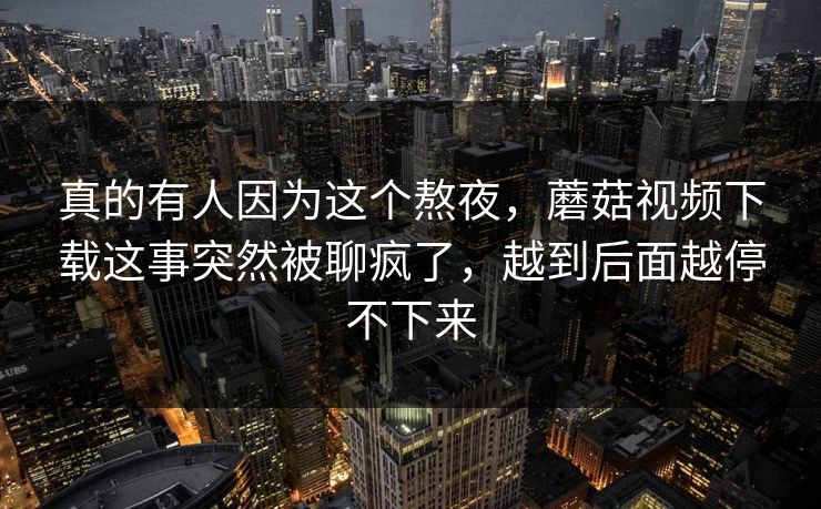 真的有人因为这个熬夜，蘑菇视频下载这事突然被聊疯了，越到后面越停不下来