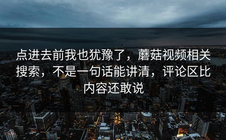 点进去前我也犹豫了，蘑菇视频相关搜索，不是一句话能讲清，评论区比内容还敢说