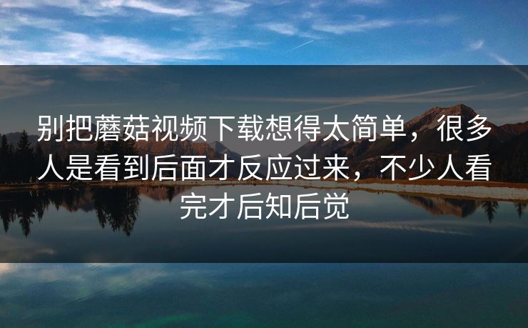 别把蘑菇视频下载想得太简单，很多人是看到后面才反应过来，不少人看完才后知后觉