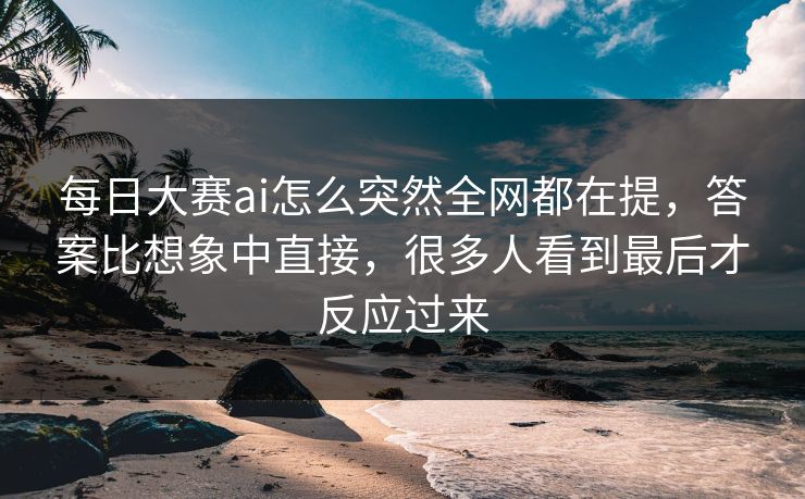 每日大赛ai怎么突然全网都在提，答案比想象中直接，很多人看到最后才反应过来