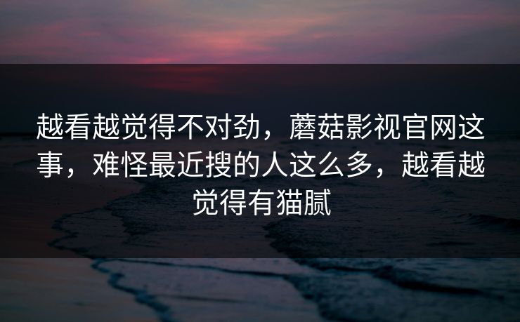 越看越觉得不对劲，蘑菇影视官网这事，难怪最近搜的人这么多，越看越觉得有猫腻