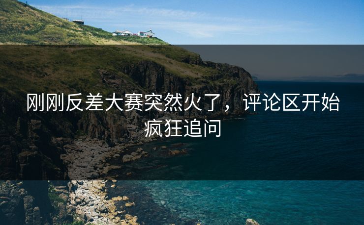 刚刚反差大赛突然火了，评论区开始疯狂追问