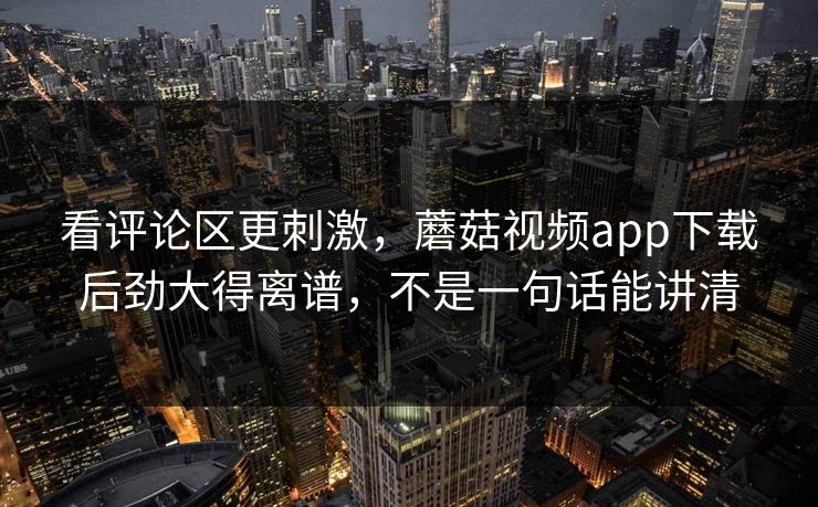 看评论区更刺激，蘑菇视频app下载后劲大得离谱，不是一句话能讲清