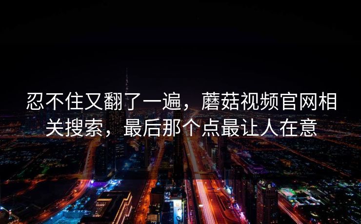 忍不住又翻了一遍,蘑菇视频官网相关搜索,最后那个点最让人在意 忍不住又翻了一遍,蘑菇视频官网相关搜索,最后那个点最让人在意