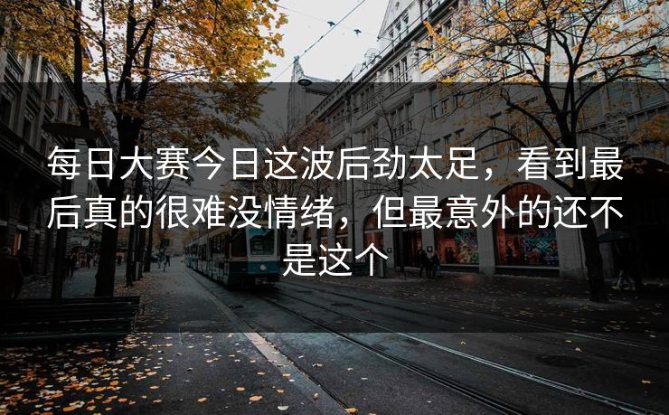 每日大赛今日这波后劲太足,看到最后真的很难没情绪,但最意外的还不是这个 每日大赛今日这波后劲太足,看到最后真的很难没情绪,但最意外的还不是这个