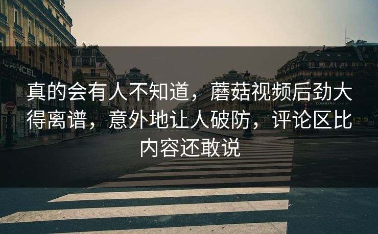 真的会有人不知道，蘑菇视频后劲大得离谱，意外地让人破防，评论区比内容还敢说