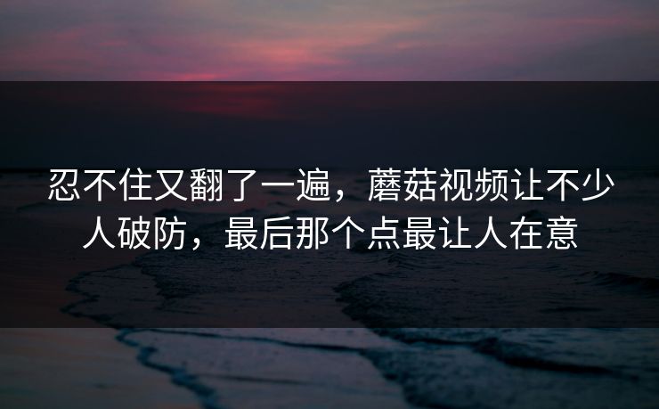 忍不住又翻了一遍，蘑菇视频让不少人破防，最后那个点最让人在意