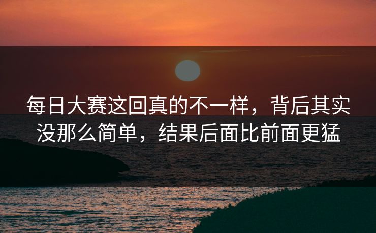 每日大赛这回真的不一样,背后其实没那么简单,结果后面比前面更猛 每日大赛这回真的不一样,背后其实没那么简单,结果后面比前面更猛