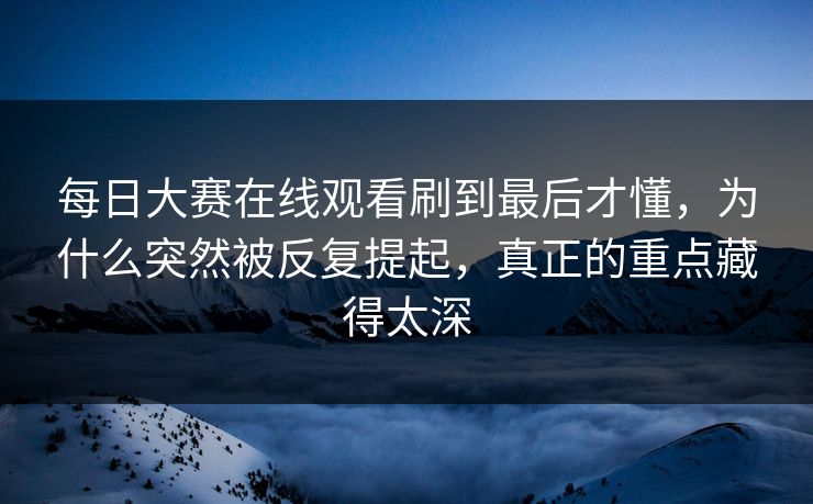 每日大赛在线观看刷到最后才懂，为什么突然被反复提起，真正的重点藏得太深