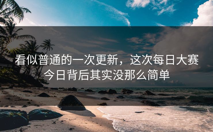看似普通的一次更新,这次每日大赛今日背后其实没那么简单 看似普通的一次更新,这次每日大赛今日背后其实没那么简单
