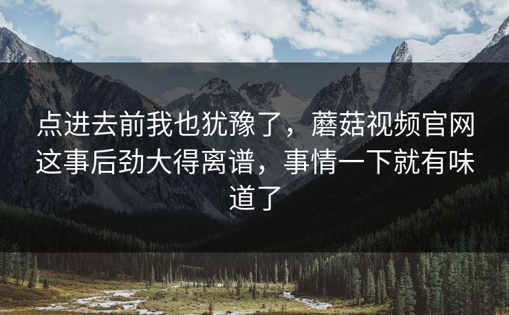 点进去前我也犹豫了，蘑菇视频官网这事后劲大得离谱，事情一下就有味道了