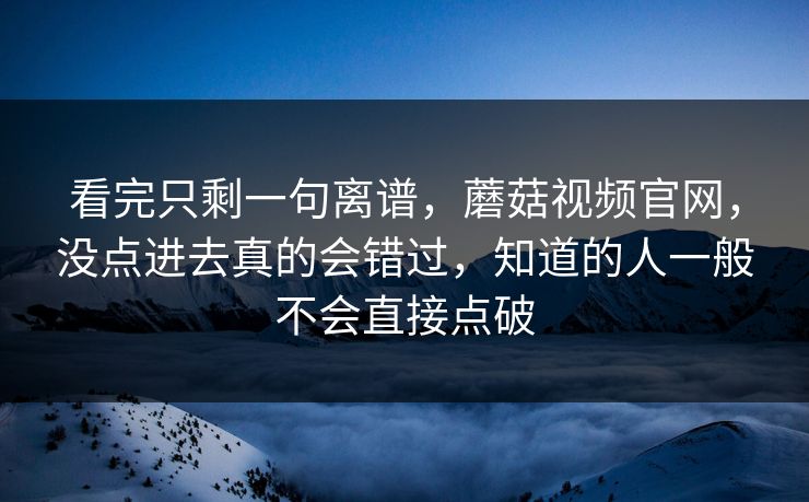 看完只剩一句离谱,蘑菇视频官网,没点进去真的会错过,知道的人一般不会直接点破 看完只剩一句离谱,蘑菇视频官网,没点进去真的会错过,知道的人一般不会直接点破
