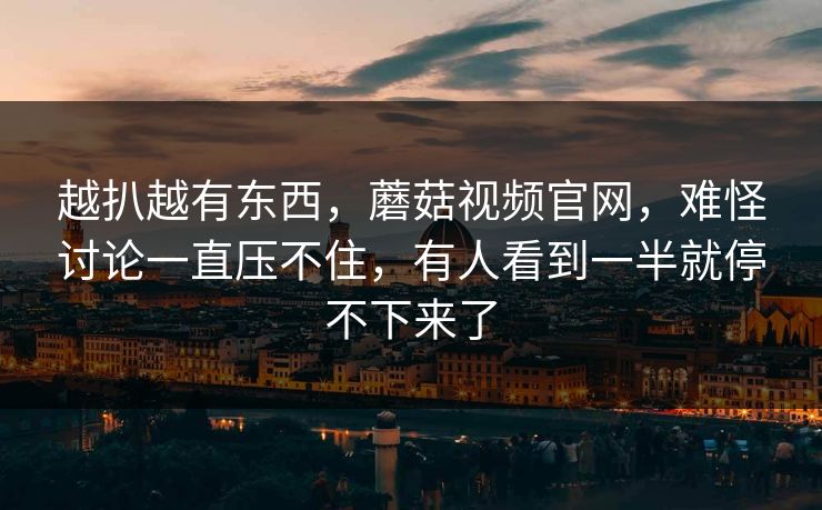 越扒越有东西，蘑菇视频官网，难怪讨论一直压不住，有人看到一半就停不下来了