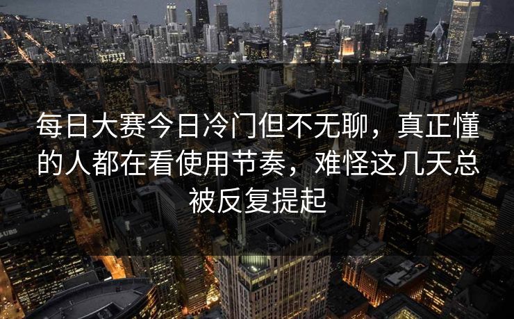 每日大赛今日冷门但不无聊，真正懂的人都在看使用节奏，难怪这几天总被反复提起