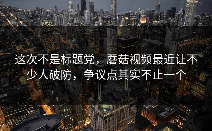 这次不是标题党，蘑菇视频最近让不少人破防，争议点其实不止一个