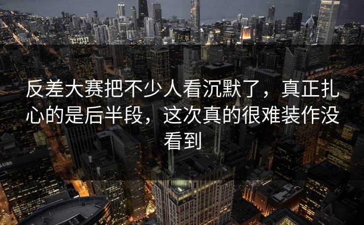 反差大赛把不少人看沉默了，真正扎心的是后半段，这次真的很难装作没看到
