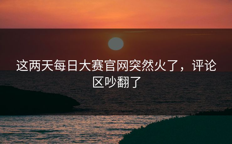 这两天每日大赛官网突然火了,评论区吵翻了 这两天每日大赛官网突然火了,评论区吵翻了