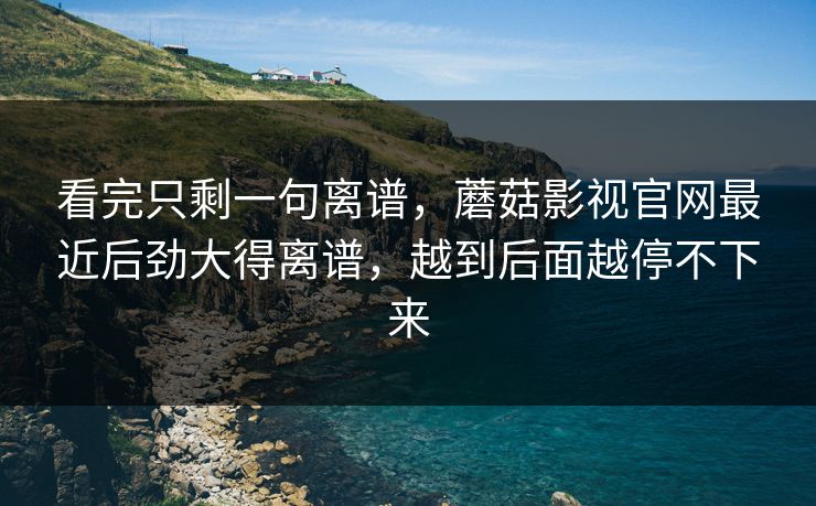 看完只剩一句离谱，蘑菇影视官网最近后劲大得离谱，越到后面越停不下来