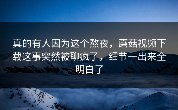 真的有人因为这个熬夜，蘑菇视频下载这事突然被聊疯了，细节一出来全明白了